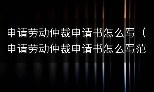 申请劳动仲裁申请书怎么写（申请劳动仲裁申请书怎么写范文）