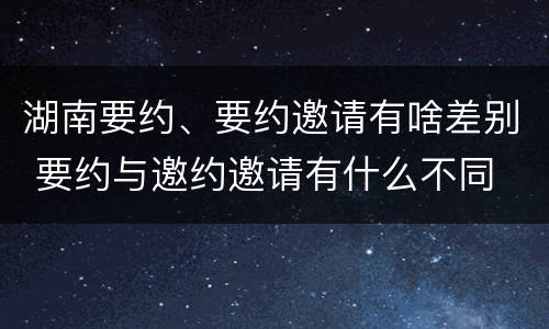 湖南要约、要约邀请有啥差别 要约与邀约邀请有什么不同