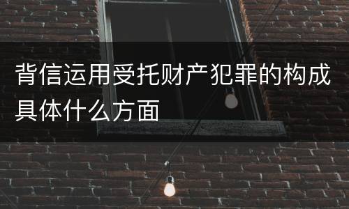 背信运用受托财产犯罪的构成具体什么方面