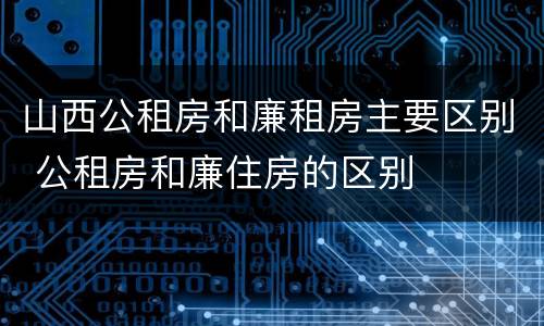 山西公租房和廉租房主要区别 公租房和廉住房的区别
