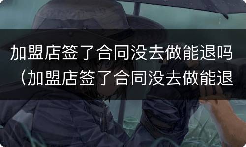 加盟店签了合同没去做能退吗（加盟店签了合同没去做能退吗合法吗）