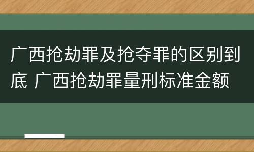 广西抢劫罪及抢夺罪的区别到底 广西抢劫罪量刑标准金额