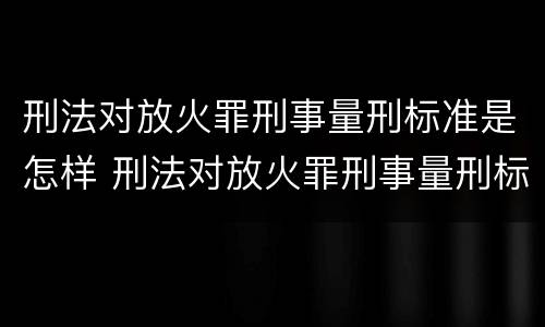 刑法对放火罪刑事量刑标准是怎样 刑法对放火罪刑事量刑标准是怎样确定的