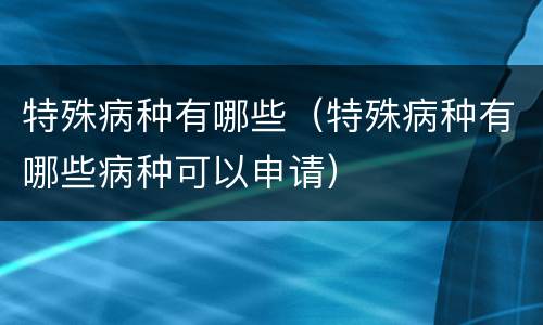 特殊病种有哪些（特殊病种有哪些病种可以申请）