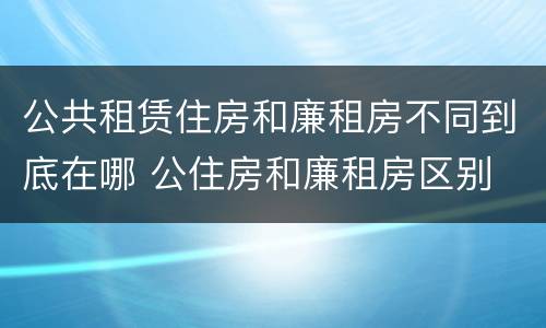 公共租赁住房和廉租房不同到底在哪 公住房和廉租房区别