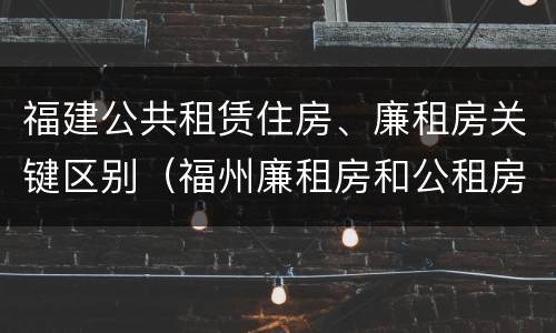 福建公共租赁住房、廉租房关键区别（福州廉租房和公租房的区别）