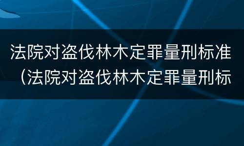 法院对盗伐林木定罪量刑标准（法院对盗伐林木定罪量刑标准是多少）