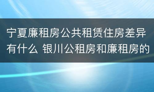 宁夏廉租房公共租赁住房差异有什么 银川公租房和廉租房的区别