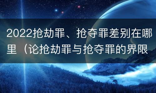 2022抢劫罪、抢夺罪差别在哪里（论抢劫罪与抢夺罪的界限）