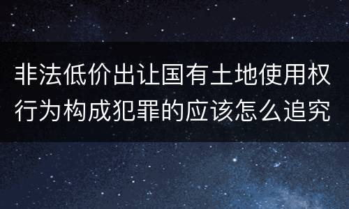 非法低价出让国有土地使用权行为构成犯罪的应该怎么追究刑事责任