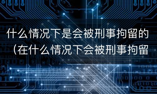什么情况下是会被刑事拘留的（在什么情况下会被刑事拘留）