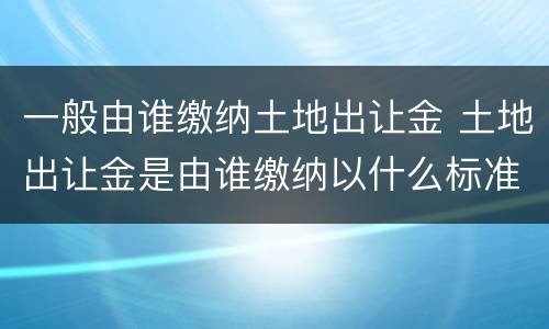 一般由谁缴纳土地出让金 土地出让金是由谁缴纳以什么标准收