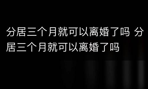 分居三个月就可以离婚了吗 分居三个月就可以离婚了吗