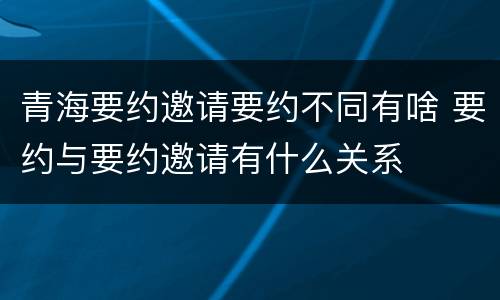 青海要约邀请要约不同有啥 要约与要约邀请有什么关系