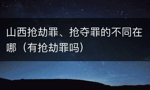 山西抢劫罪、抢夺罪的不同在哪（有抢劫罪吗）