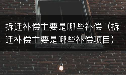 拆迁补偿主要是哪些补偿（拆迁补偿主要是哪些补偿项目）