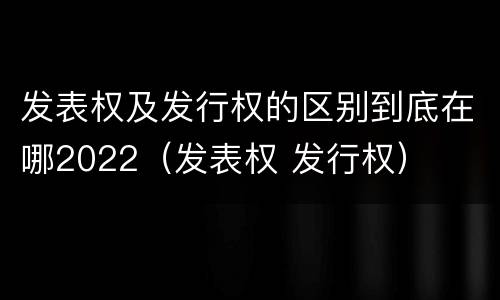 发表权及发行权的区别到底在哪2022（发表权 发行权）