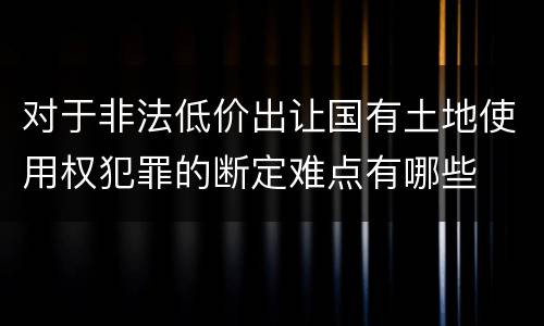 对于非法低价出让国有土地使用权犯罪的断定难点有哪些