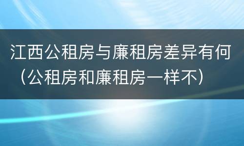 江西公租房与廉租房差异有何（公租房和廉租房一样不）
