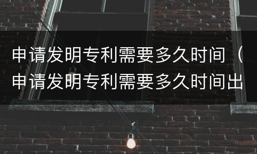 申请发明专利需要多久时间（申请发明专利需要多久时间出结果）