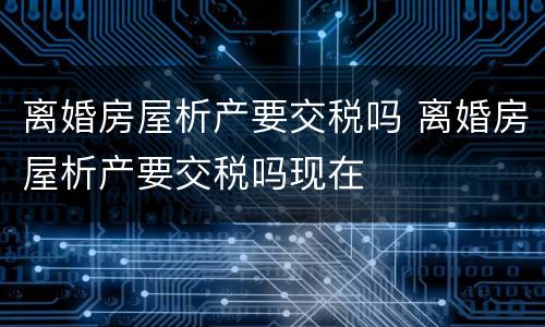 离婚房屋析产要交税吗 离婚房屋析产要交税吗现在