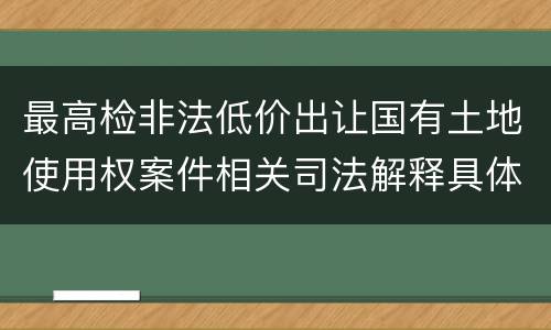 最高检非法低价出让国有土地使用权案件相关司法解释具体是什么主要内容