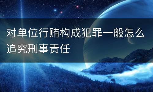 对单位行贿构成犯罪一般怎么追究刑事责任