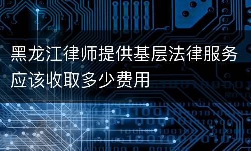 黑龙江律师提供基层法律服务应该收取多少费用