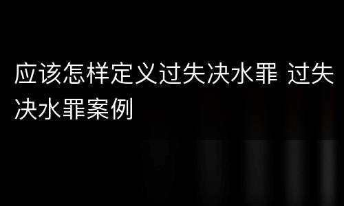 应该怎样定义过失决水罪 过失决水罪案例