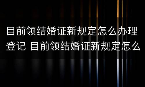 目前领结婚证新规定怎么办理登记 目前领结婚证新规定怎么办理登记手续