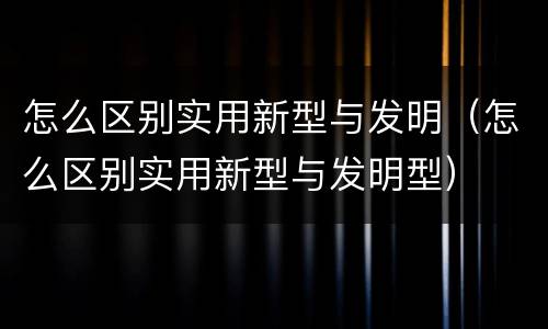 怎么区别实用新型与发明（怎么区别实用新型与发明型）