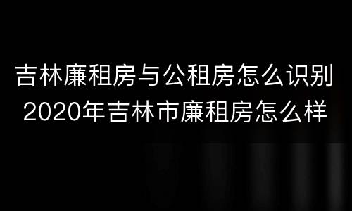 吉林廉租房与公租房怎么识别 2020年吉林市廉租房怎么样
