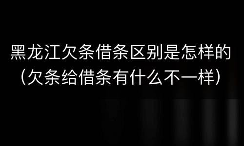 黑龙江欠条借条区别是怎样的（欠条给借条有什么不一样）