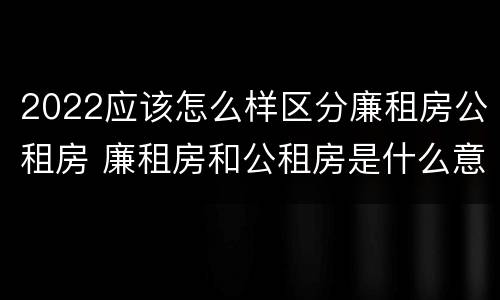 2022应该怎么样区分廉租房公租房 廉租房和公租房是什么意思