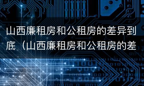 山西廉租房和公租房的差异到底（山西廉租房和公租房的差异到底是什么）