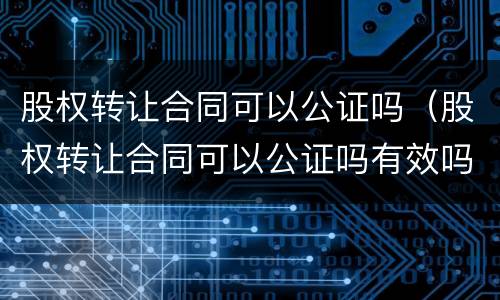 股权转让合同可以公证吗（股权转让合同可以公证吗有效吗）