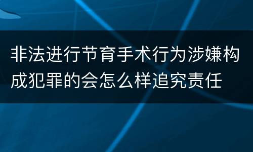 非法进行节育手术行为涉嫌构成犯罪的会怎么样追究责任