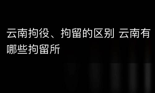 云南拘役、拘留的区别 云南有哪些拘留所