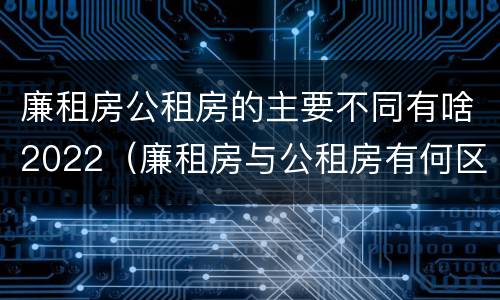 廉租房公租房的主要不同有啥2022（廉租房与公租房有何区别）