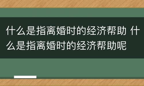 什么是指离婚时的经济帮助 什么是指离婚时的经济帮助呢