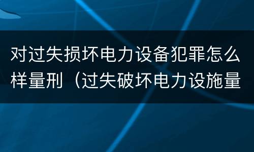 对过失损坏电力设备犯罪怎么样量刑（过失破坏电力设施量刑标准）