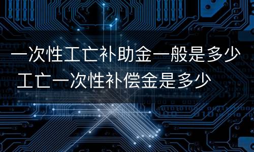 一次性工亡补助金一般是多少 工亡一次性补偿金是多少