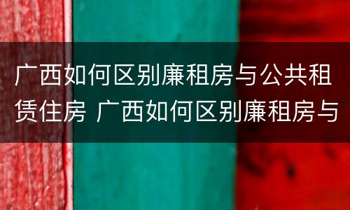 广西如何区别廉租房与公共租赁住房 广西如何区别廉租房与公共租赁住房的关系