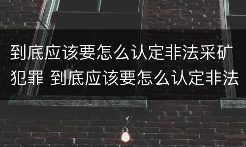 到底应该要怎么认定非法采矿犯罪 到底应该要怎么认定非法采矿犯罪案件