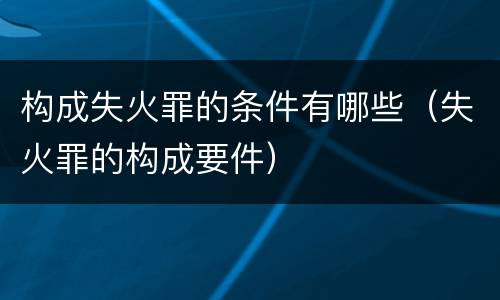 构成失火罪的条件有哪些（失火罪的构成要件）