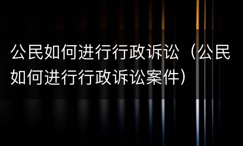 公民如何进行行政诉讼（公民如何进行行政诉讼案件）