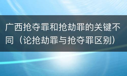 广西抢夺罪和抢劫罪的关键不同（论抢劫罪与抢夺罪区别）