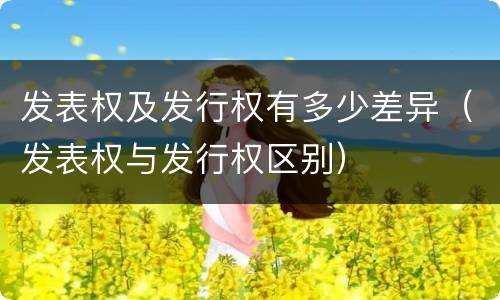发表权及发行权有多少差异（发表权与发行权区别）