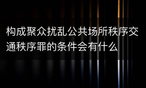 构成聚众扰乱公共场所秩序交通秩序罪的条件会有什么