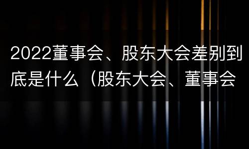2022董事会、股东大会差别到底是什么（股东大会、董事会）